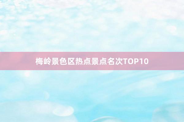 梅岭景色区热点景点名次TOP10